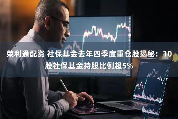 荣利通配资 社保基金去年四季度重仓股揭秘：10股社保基金持股比例超5%
