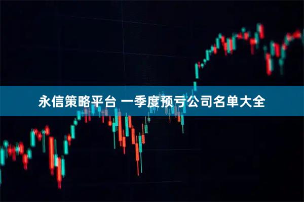 永信策略平台 一季度预亏公司名单大全