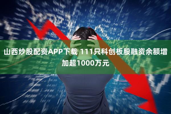 山西炒股配资APP下载 111只科创板股融资余额增加超1000万元