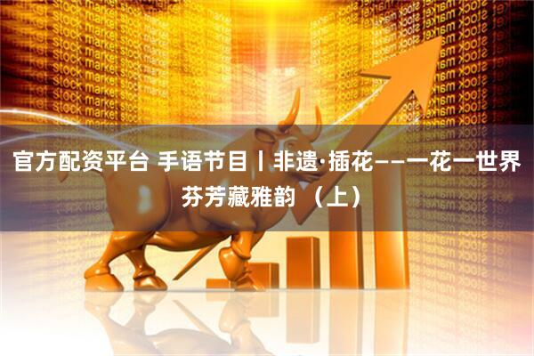 官方配资平台 手语节目丨非遗·插花——一花一世界 芬芳藏雅韵 （上）