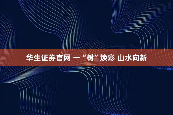 华生证券官网 一“树”焕彩 山水向新