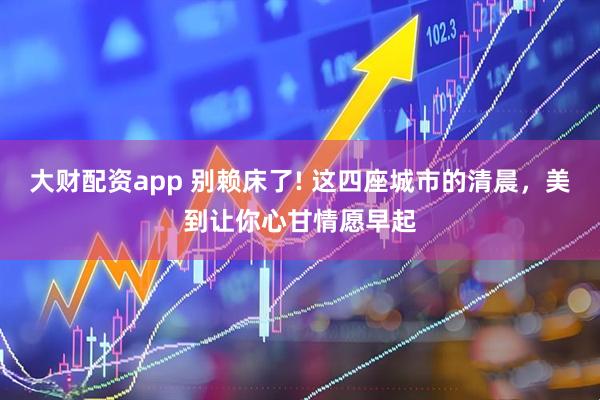 大财配资app 别赖床了! 这四座城市的清晨，美到让你心甘情愿早起