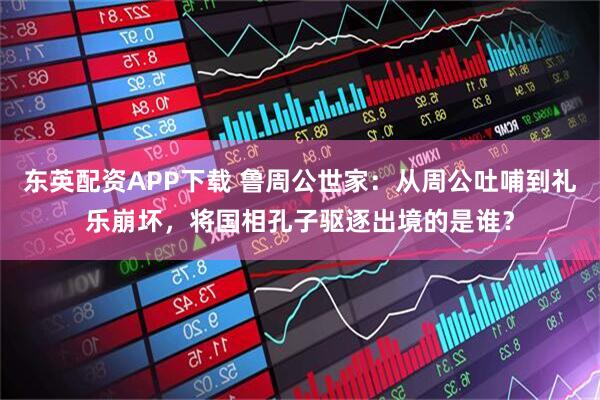 东英配资APP下载 鲁周公世家：从周公吐哺到礼乐崩坏，将国相孔子驱逐出境的是谁？