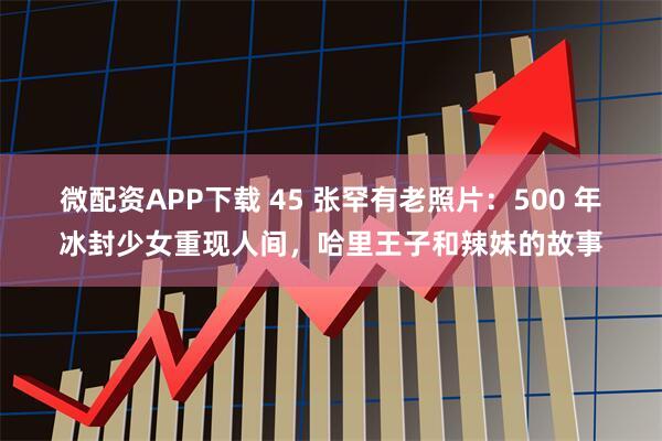微配资APP下载 45 张罕有老照片：500 年冰封少女重现人间，哈里王子和辣妹的故事