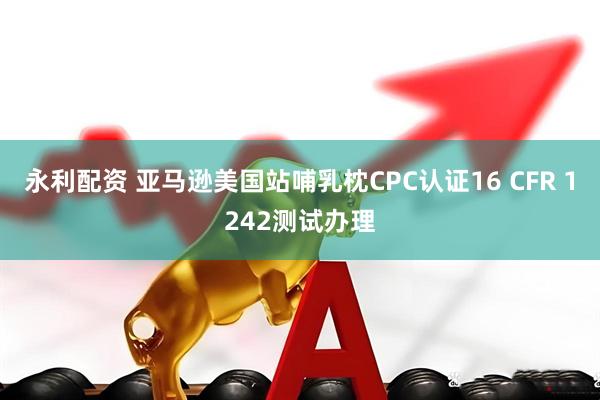 永利配资 亚马逊美国站哺乳枕CPC认证16 CFR 1242测试办理