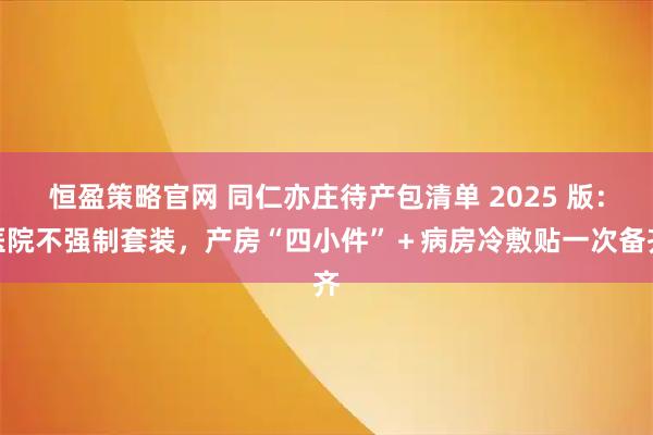 恒盈策略官网 同仁亦庄待产包清单 2025 版：医院不强制套装，产房“四小件”＋病房冷敷贴一次备齐