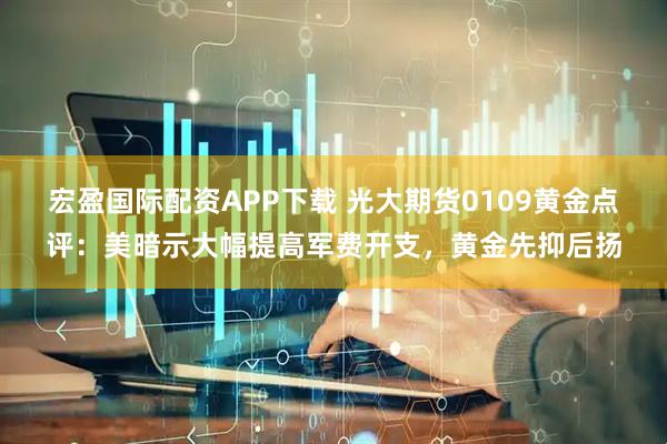 宏盈国际配资APP下载 光大期货0109黄金点评：美暗示大幅提高军费开支，黄金先抑后扬