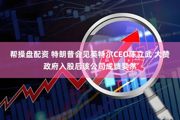 帮操盘配资 特朗普会见英特尔CEO陈立武 大赞政府入股后该公司成绩斐然