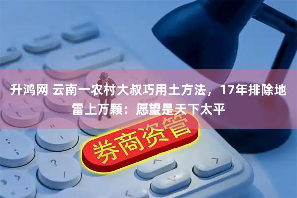 升鸿网 云南一农村大叔巧用土方法，17年排除地雷上万颗：愿望是天下太平