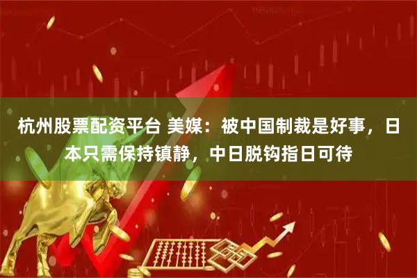 杭州股票配资平台 美媒：被中国制裁是好事，日本只需保持镇静，中日脱钩指日可待