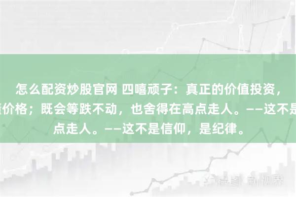 怎么配资炒股官网 四嘻顽子：真正的价值投资，既懂价值，也懂价格；既会等跌不动，也舍得在高点走人。——这不是信仰，是纪律。