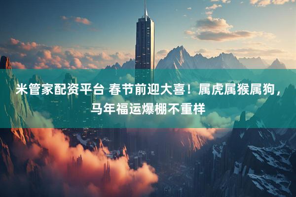 米管家配资平台 春节前迎大喜！属虎属猴属狗，马年福运爆棚不重样