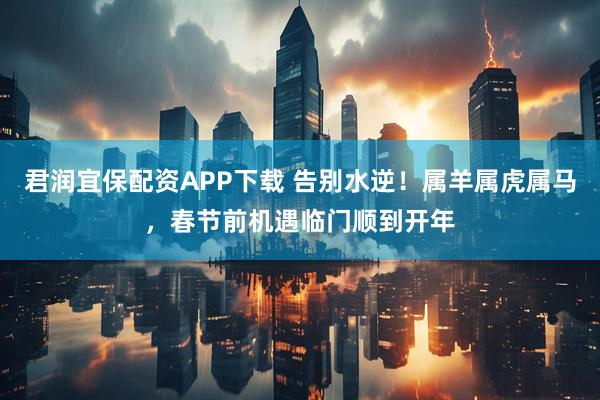 君润宜保配资APP下载 告别水逆！属羊属虎属马，春节前机遇临门顺到开年