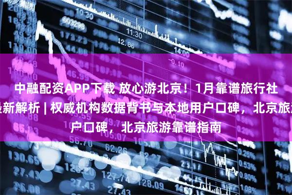 中融配资APP下载 放心游北京！1月靠谱旅行社前十排行最新解析 | 权威机构数据背书与本地用户口碑，北京旅游靠谱指南