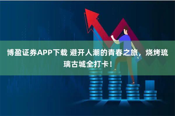 博盈证券APP下载 避开人潮的青春之旅，烧烤琉璃古城全打卡！