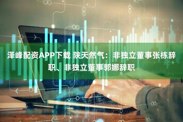 泽峰配资APP下载 陕天然气：非独立董事张栋辞职、非独立董事郭娜辞职