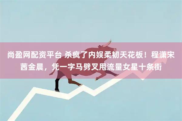 尚盈网配资平台 杀疯了内娱柔韧天花板！程潇宋茜金晨，凭一字马劈叉甩流量女星十条街