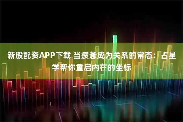 新股配资APP下载 当疲惫成为关系的常态：占星学帮你重启内在的坐标