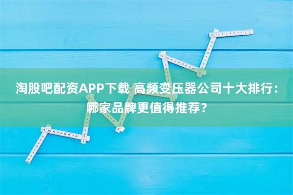 淘股吧配资APP下载 高频变压器公司十大排行：哪家品牌更值得推荐？