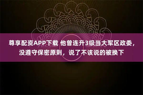 尊享配资APP下载 他曾连升3级当大军区政委，没遵守保密原则，说了不该说的被换下