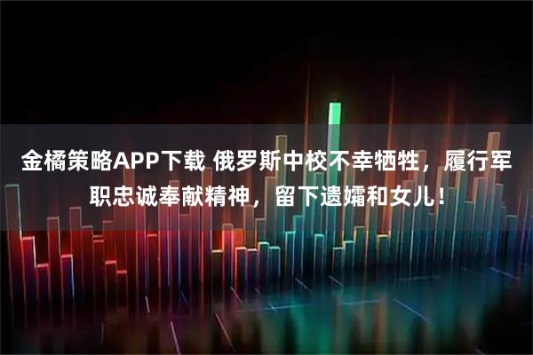 金橘策略APP下载 俄罗斯中校不幸牺牲，履行军职忠诚奉献精神，留下遗孀和女儿！