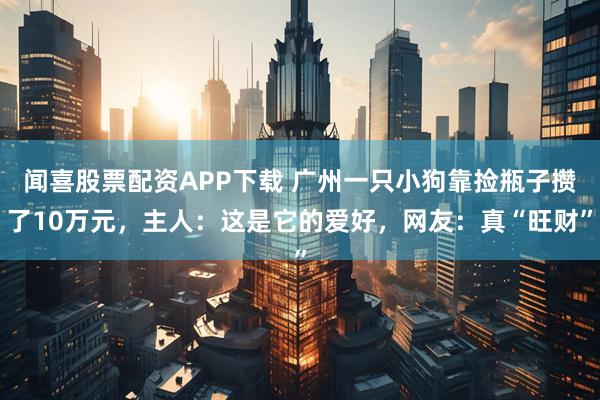 闻喜股票配资APP下载 广州一只小狗靠捡瓶子攒了10万元，主人：这是它的爱好，网友：真“旺财”