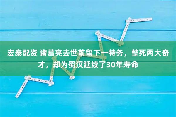 宏泰配资 诸葛亮去世前留下一特务，整死两大奇才，却为蜀汉延续了30年寿命