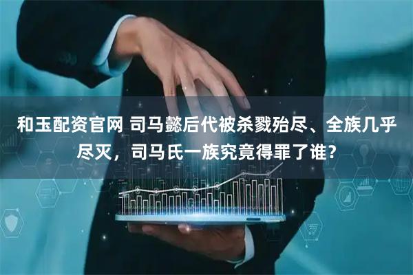 和玉配资官网 司马懿后代被杀戮殆尽、全族几乎尽灭，司马氏一族究竟得罪了谁？