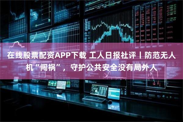 在线股票配资APP下载 工人日报社评丨防范无人机“闯祸”，守护公共安全没有局外人