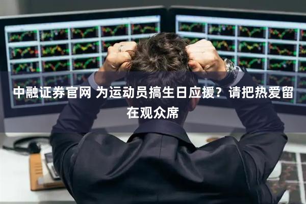 中融证券官网 为运动员搞生日应援？请把热爱留在观众席